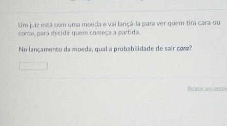 Um juiz está com uma moeda e vai lançá-la para ver quem tira cara ou 
coroa, para decidir quem começa a partida. 
No lançamento da moeda, qual a probabilidade de sair cara? 
Relatar um probl