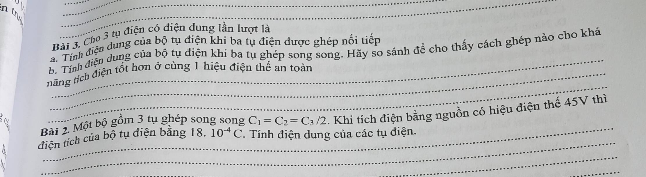 ntr 
_ 
__ 
_ 
_ 
_ 
Bài 3. Cho 3 tụ điện có điện dung lần lượt là 
_ 
a. Tính điện dung của bộ tụ điện khi ba tụ điện được ghép nối tiếp 
b. Tính điện dung của bộ tụ điện khi ba tụ ghép song song. Hãy so sánh để cho thấy cách ghép nào cho khả 
_ 
năng tích điện tốt hơn ở cùng 1 hiệu điện thế an toàn 
_ 
Bài 2. Một bộ gồm 3 tụ ghép song song C_1=C_2=C_3/2. Khi tích điện bằng nguồn có hiệu điện thế 45V thì 
điện tích của bộ tụ điện bằng 18. 10^(-4)C. Tính điện dung của các tụ điện. 
_ 
_