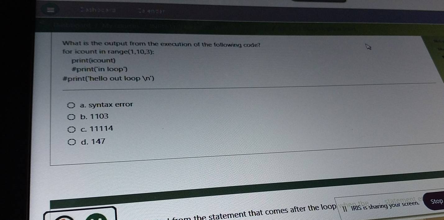 Zashocard La endar
What is the output from the execution of the following code?
for icount in range (1,10,3)
print(icount)
#print('in loop')
#print('hello out loop n')
a. syntax error
b. 1103
c. 11114
d. 147
the statement that comes after the loop . | IRIS is sharing your screen. Stop