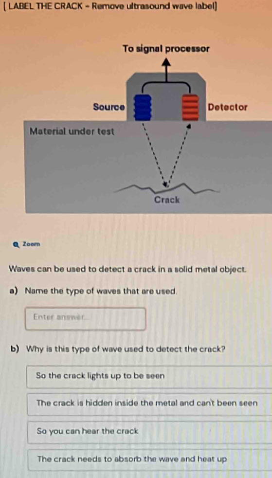 [ LABEL THE CRACK - Remove ultrasound wave label]
Zaern
Waves can be used to detect a crack in a solid metal object.
a) Name the type of waves that are used.
Enter answer
b) Why is this type of wave used to detect the crack?
So the crack lights up to be seen
The crack is hidden inside the metal and can't been seen
So you can hear the crack
The crack needs to absorb the wave and heat up