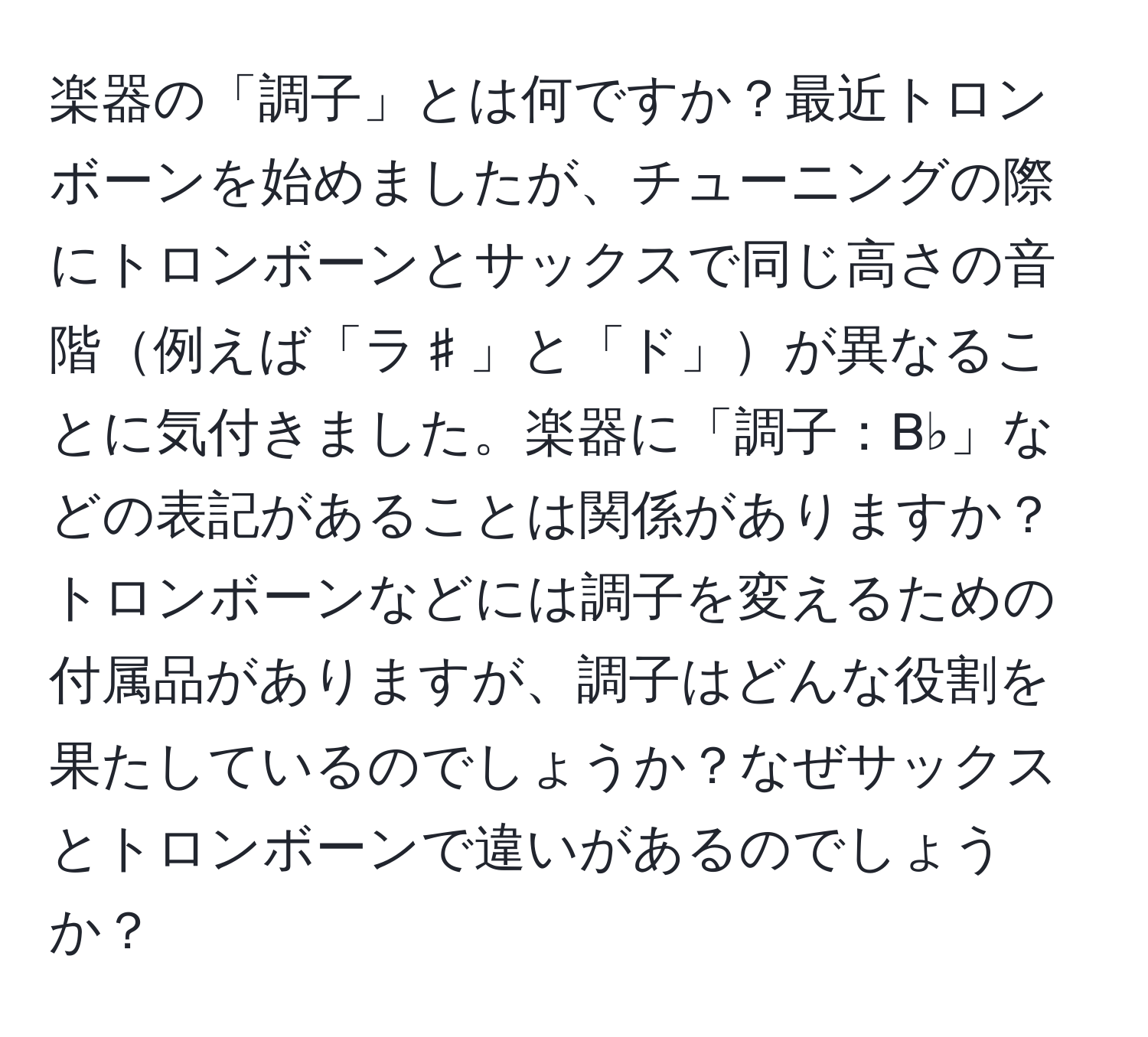 楽器の「調子」とは何ですか？最近トロンボーンを始めましたが、チューニングの際にトロンボーンとサックスで同じ高さの音階例えば「ラ♯」と「ド」が異なることに気付きました。楽器に「調子：B♭」などの表記があることは関係がありますか？トロンボーンなどには調子を変えるための付属品がありますが、調子はどんな役割を果たしているのでしょうか？なぜサックスとトロンボーンで違いがあるのでしょうか？