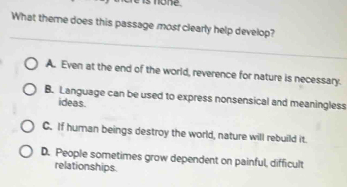 none.
What theme does this passage most clearly help develop?
A. Even at the end of the world, reverence for nature is necessary.
B. Language can be used to express nonsensical and meaningless
ideas.
C. If human beings destroy the world, nature will rebuild it.
D. People sometimes grow dependent on painful, difficult
relationships.