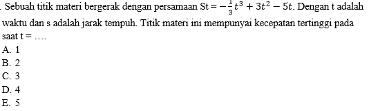 Sebuah titik materi bergerak dengan persamaan St=- 1/3 t^3+3t^2-5t. Dengan t adalah
waktu dan s adalah jarak tempuh. Titik materi ini mempunyai kecepatan tertinggi pada
saat t= _
A. 1
B. 2
C. 3
D. 4
E. 5