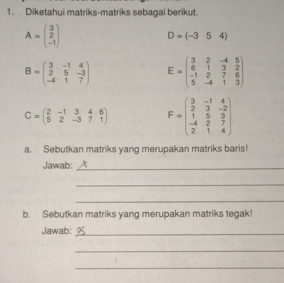 Diketahui matriks-matriks sebagai berikut.
A=beginpmatrix 3 2 -1endpmatrix
D=(-354)
B=beginpmatrix 3&-1&4 2&5&-3 -4&1&7endpmatrix
E=beginpmatrix 3&2&-4&5 6&1&3&2 -1&2&7&6 5&-4&1&3endpmatrix
C=beginpmatrix 2&-1&3&4&6 5&2&-3&7&1endpmatrix
F=beginpmatrix 3&-1&4 2&3&-2 1&5&3 -4&2&7 2&1&4endpmatrix
a. Sebutkan matriks yang merupakan matriks baris! 
Jawab:_ 
_ 
_ 
b. Sebutkan matriks yang merupakan matriks tegak! 
Jawab:_ 
_ 
_