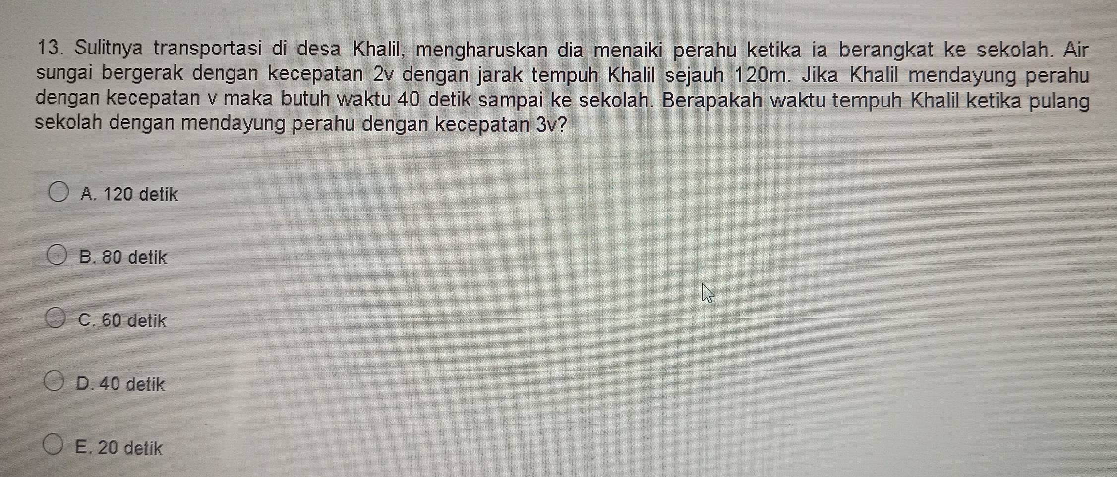 Sulitnya transportasi di desa Khalil, mengharuskan dia menaiki perahu ketika ia berangkat ke sekolah. Air
sungai bergerak dengan kecepatan 2v dengan jarak tempuh Khalil sejauh 120m. Jika Khalil mendayung perahu
dengan kecepatan v maka butuh waktu 40 detik sampai ke sekolah. Berapakah waktu tempuh Khalil ketika pulang
sekolah dengan mendayung perahu dengan kecepatan 3v?
A. 120 detik
B. 80 detik
C. 60 detik
D. 40 detik
E. 20 detik