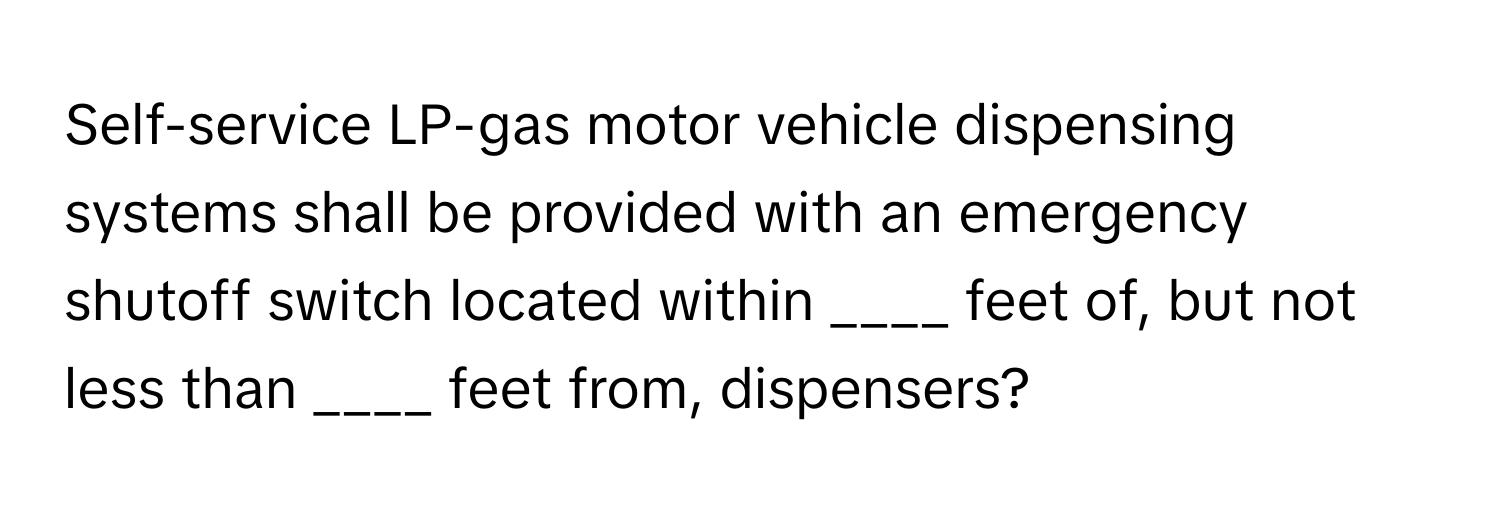 Self-service LP-gas motor vehicle dispensing systems shall be provided with an emergency shutoff switch located within ____ feet of, but not less than ____ feet from, dispensers?