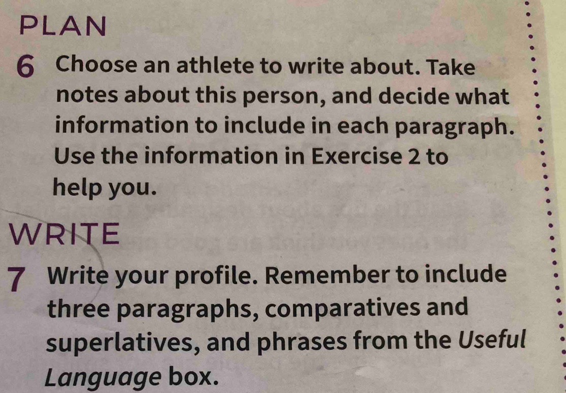 PLAN 
6 Choose an athlete to write about. Take 
notes about this person, and decide what 
information to include in each paragraph. 
Use the information in Exercise 2 to 
help you. 
WRITE 
7 Write your profile. Remember to include 
three paragraphs, comparatives and 
superlatives, and phrases from the Useful 
Language box.