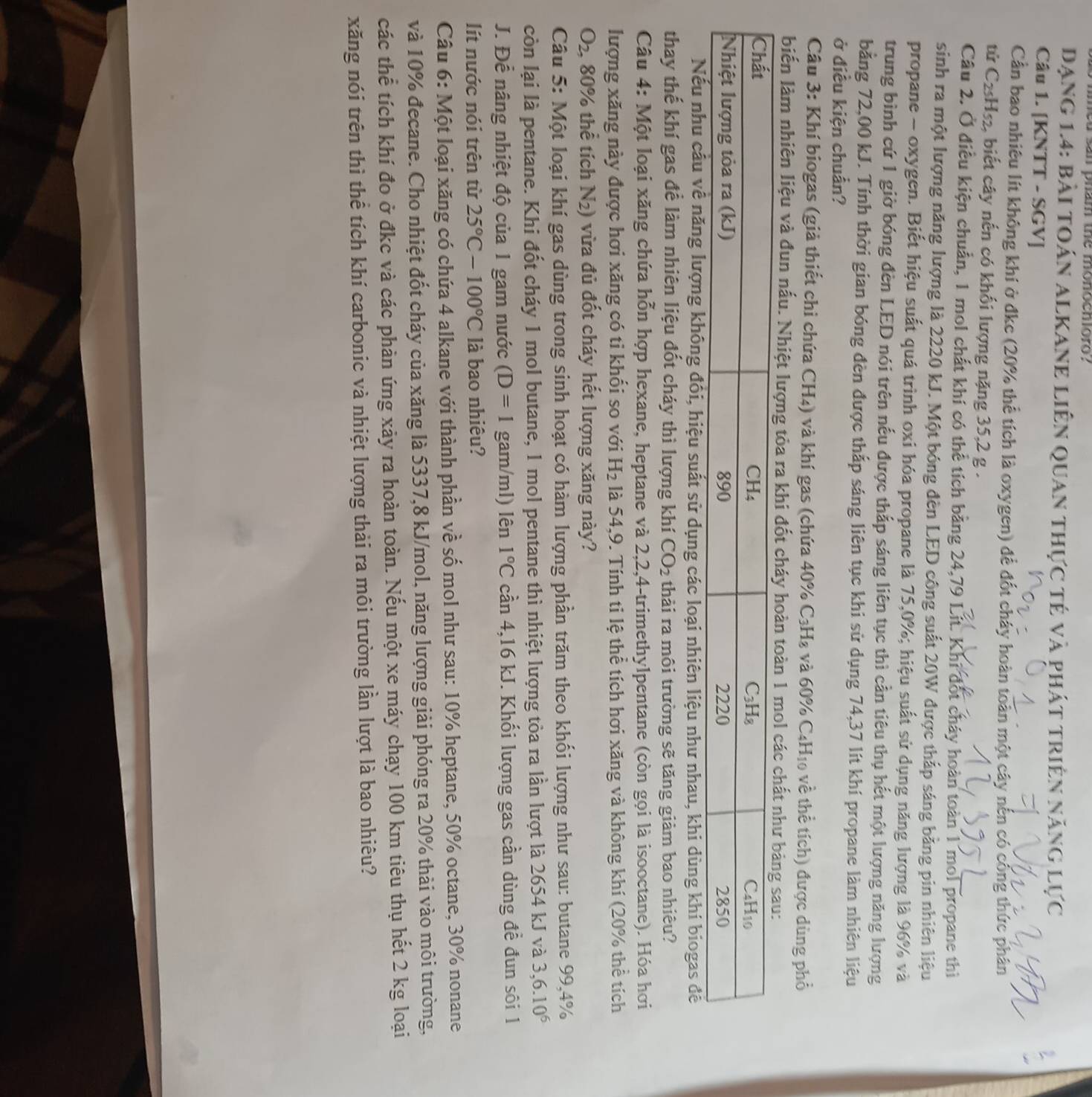 med san pham the monoeniorg?
Dạng 1.4: bài toán alkane liên quan thực tẻ và phát triên năng lực
Câu 1. [KNTT - SGV]
Cần bao nhiều lít không khí ở đkc (20% thể tích là oxygen) để đốt cháy hoàn toàn một cây nến có công thức phân
tử C2₅H₅₂, biết cây nến có khối lượng nặng 35,2 g .
Câu 2. Ở điều kiện chuẩn, 1 mol chất khí có thể tích bằng 24,79 Lít. Khi đốt cháy hoàn toàn 1 mol propane thì
sinh ra một lượng năng lượng là 2220 kJ. Một bóng đèn LED công suất 20W được thắp sáng bằng pin nhiên liệu
propane - oxygen. Biết hiệu suất quá trình oxi hóa propane là 75,0%; hiệu suất sử dụng năng lượng là 96% và
trung bình cứ 1 giờ bóng đèn LED nói trên nếu được thắp sáng liên tục thì cần tiêu thụ hết một lượng năng lượng
bằng 72,00 kJ. Tính thời gian bóng đèn được thấp sáng liên tục khi sử dụng 74,37 lít khí propane làm nhiên liệu
ở điều kiện chuẩn?
Câu 3: Khí biogas (giả thiết chi chứa CH₄) và khí gas (chứa 40% C₃H₄ và 60% C4H₁0 về thể tích) được dùng phổ
biến làm nhiên liệu và đun nấu. Nhiệt lượng tỏa ra khi đố
lượng không đối, hiệu suất sử dụng các loại nhiên liệu như nhau, khi dùng khi biogas đề
thay thế khí gas để làm nhiên liệu đốt cháy thì lượng khí CO_2 thải ra môi trường sẽ tăng giảm bao nhiêu?
Câu 4: Một loại xăng chứa hỗn hợp hexane, heptane và 2,2,4-trimethylpentane (còn gọi là isooctane). Hóa hơi
lượng xăng này được hơi xăng có ti khối so với H_2 là 54,9. Tính ti lệ thể tích hơi xăng và không khí (20% thể tích
O_2 , 80% thể tích N_2) vừa đủ đốt cháy hết lượng xăng này?
Câu 5: Một loại khí gas dùng trong sinh hoạt có hàm lượng phần trăm theo khối lượng như sau: butane 99,4%
còn lại là pentane. Khi đốt cháy 1 mol butane, 1 mol pentane thì nhiệt lượng tòa ra lần lượt là 2654 kJ và 3,6.10^6
J. Để nâng nhiệt độ của 1 gam nước (D=1 gam/ml) lên 1°C cần 4,16 kJ. Khối lượng gas cần dùng đề đun sôi 1
lít nước nói trên từ 25°C-100°C là bao nhiêu?
Câu 6: Một loại xăng có chứa 4 alkane với thành phần về số mol như sau: 10% heptane, 50% octane, 30% nonane
và 10% đecane. Cho nhiệt đốt cháy của xăng là 5337,8 kJ/mol, năng lượng giải phóng ra 20% thài vào môi trường,
các thể tích khí đo ở đkc và các phản ứng xảy ra hoàn toàn. Nếu một xe máy chạy 100 km tiêu thụ hết 2 kg loại
xăng nói trên thì thể tích khí carbonic và nhiệt lượng thải ra môi trường lần lượt là bao nhiêu?