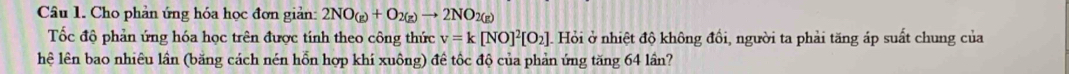 Cho phản ứng hóa học đơn giản: 2NO_(g)+O_2(g)to 2NO_2(g)
Tốc độ phản ứng hóa học trên được tính theo công thức v=k[NO]^2[O_2]. Hỏi ở nhiệt độ không đổi, người ta phải tăng áp suất chung của 
hệ lên bao nhiêu lần (băng cách nén hỗn hợp khí xuông) đề tốc độ của phản ứng tăng 64 lần?