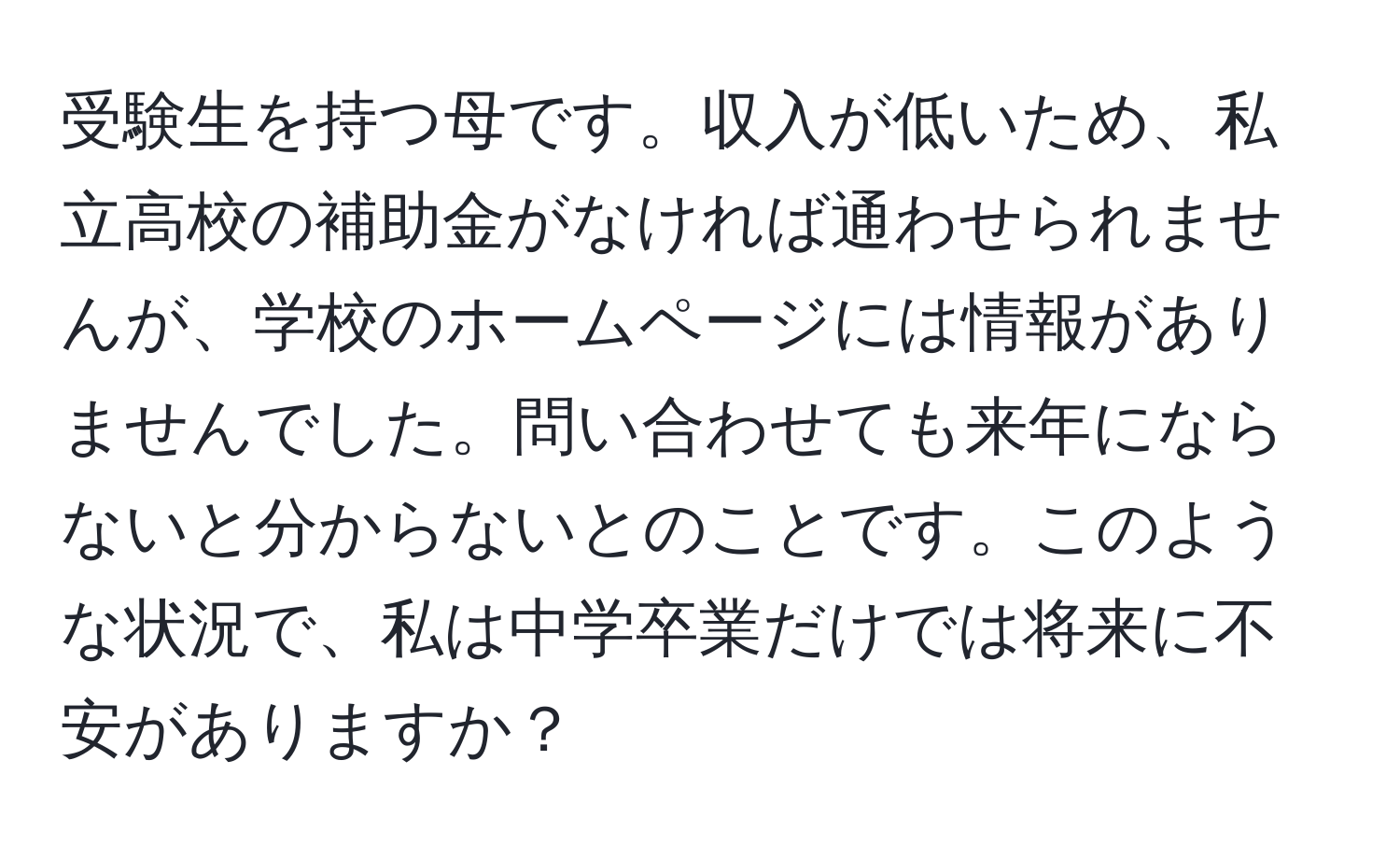 受験生を持つ母です。収入が低いため、私立高校の補助金がなければ通わせられませんが、学校のホームページには情報がありませんでした。問い合わせても来年にならないと分からないとのことです。このような状況で、私は中学卒業だけでは将来に不安がありますか？