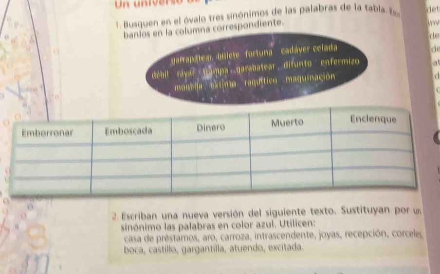 Un universoa 
1. Busquen en el óvalo tres sinónimos de las palabras de la tabla. E det 
banlos en la columna correspondiente. 
inv 
de 
garrapatea billete fortuna''' cadáver celada 
de 
débil ráyar Gampa garabatear difunto enfermizo 
a 
moneda extinto raquítico maquinación 
a 
2. Escriban una nueva versión del siguiente texto. Sustituyan por un 
sinónimo las palabras en color azul. Utilicen: 
casa de préstamos, aro, carroza, intrascendente, joyas, recepción, corceles 
boca, castillo, gargantilla, atuendo, excitada.