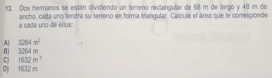 Dos hermanos se están dividiendo un terreno rectangular de 68 m de largo y 48 m de
ancho, cada uno tendrá su terreno en forma triangular. Calcule el área que le corresponde
a cada uno de ellos:
A| 3264m^2
B) 3264m
C) 1632m^2
D) 1632 m