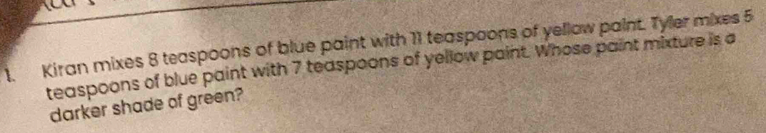 Kiran mixes 8 teaspoons of blue paint with 11 teaspoons of yellow paint. Tyler mixes 5
teaspoons of blue paint with 7 teaspoons of yellow paint. Whose paint mixture is a 
darker shade of green?