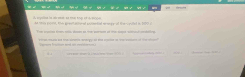 Results
A cyclist is at rest at the top of a slope.
At this point, the gravitational potential energy of the cyclist is 500 J
The cyclist then rolla down to the bottom of the slope without pedaling.
What must be the kinetic enorgy of the cycilst at the bottemn of the slape?
(ignore friction and air reslstance)
Greater than ( I but lees than 100.i Approsmately 800J siba . Grsater than 101 /