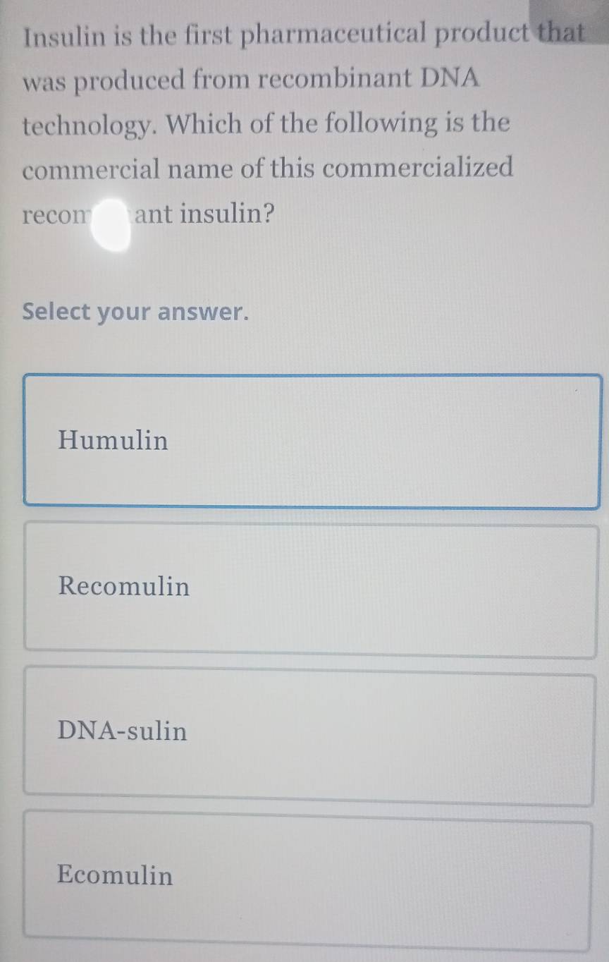 Insulin is the first pharmaceutical product that
was produced from recombinant DNA
technology. Which of the following is the
commercial name of this commercialized
recon ant insulin?
Select your answer.
Humulin
Recomulin
DNA-sulin
Ecomulin