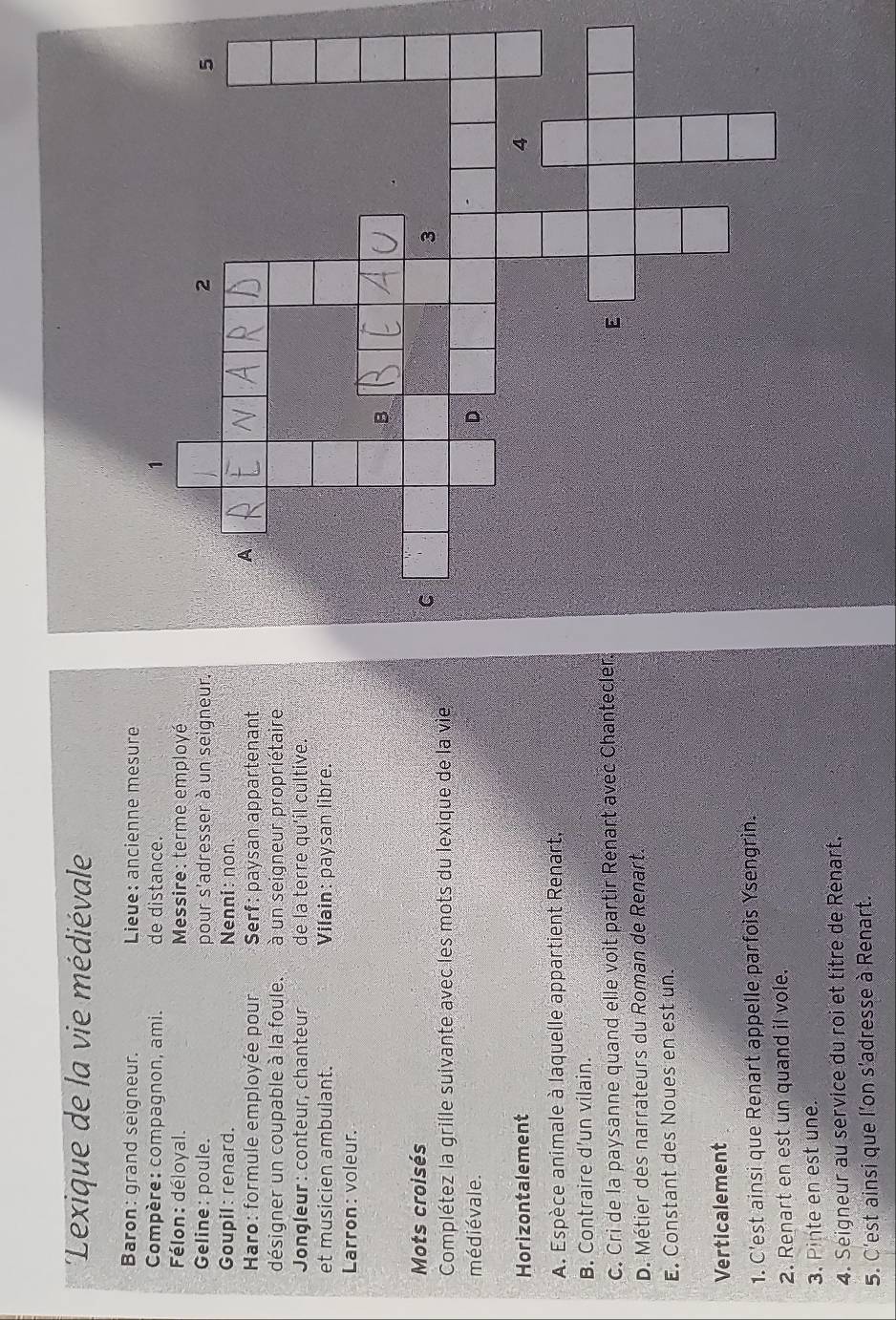 'Lexique de la vie médiévale
Baron: grand seigneur. Lieue: ancienne mesure
Compère: compagnon, ami. de distance.
Félon: déloyal. Messire: terme employé
Geline : poule. pour s'adresser à un seigneur.
Goupil: renard. Nenni: non.
Haro: formule employée pour Serf: paysan appartenant
désigner un coupable à la foule. à un seigneur propriétaire
* Jongleur : conteur, chanteur de la terre qu'íl cultive.
et musicien ambulant. Vilain: paysan libre.
Larron: voleur.
Mots croisés
Complétez la grille suivante avec les mots du lexique de la vie
médiévale.
Horizontalement
A. Espèce animale à laquelle appartient Renart,
B. Contraire d'un vilain.
c. Cri de la paysanne quand elle voit partir Renart avec Chantecler.
D. Métier des narrateurs du Roman de Renart.
E. Constant des Noues en est un.
Verticalement
1. C'est ainsi que Renart appelle parfois Ysengrin.
2. Renart en est un quand il vole.
3. Pinte en est une.
4. Seigneur au service du roi et titre de Renart.
5. C'est ainsi que l'on s'adresse à Renart.