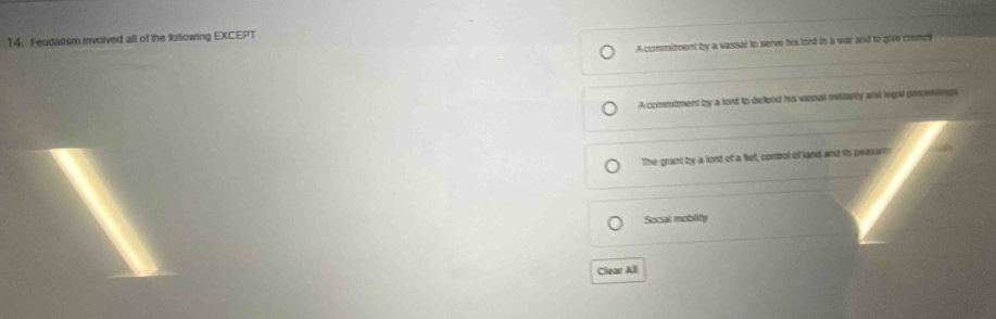 Feudalism involved all of the following EXCEPT
A commiment by a vassal to serve his lord in a war and to give councl
A commiment by a lont to deflend his vassal militarly and legal picenting
The grant by a lord of a fet, control of land and is peasam
Social mobility
Clear All