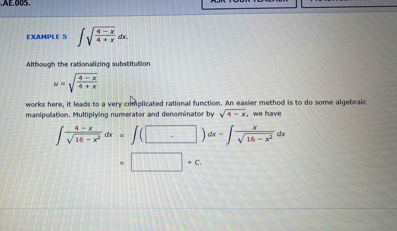 .AE.005. 
EXAMPLE 5 ∈t sqrt(frac 4-x)4+xdx. 
Although the rationalizing substitution
u=sqrt(frac 4-x)4+x
works here, it leads to a very complicated rational function. An easier method is to do some algebraic 
manipulation. Multiplying numerator and denominator by sqrt(4-x) ,we have
∈t  (4-x)/sqrt(16-x^2) dx=∈t (□ )dx-∈t  x/sqrt(16-x^2) dx
=□ +c.