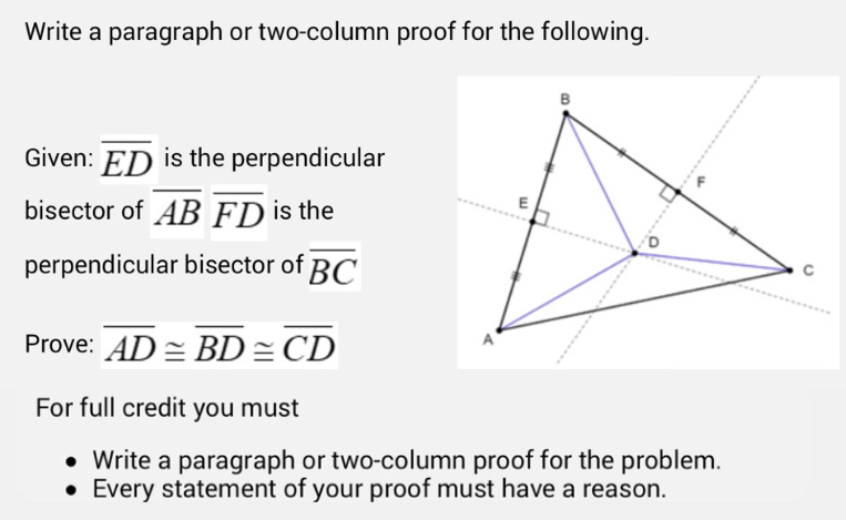 Write a paragraph or two-column proof for the following. 
Given: overline ED is the perpendicular 
bisector of overline ABoverline FD is the 
perpendicular bisector of overline BC
Prove: overline AD≌ overline BD≌ overline CD
For full credit you must 
Write a paragraph or two-column proof for the problem. 
Every statement of your proof must have a reason.