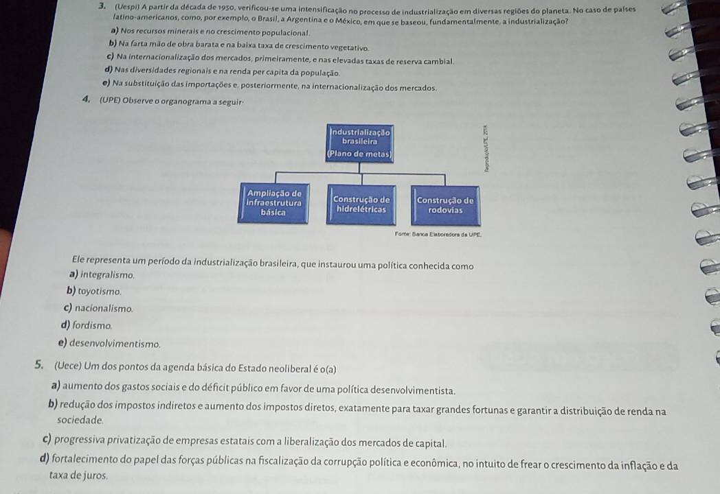 3 (Uespi) A partir da década de 1950, verificou-se uma intensificação no processo de industrialização em diversas regiões do planeta. No caso de países
fatino-americanos, como, por exemplo, o Brasil, a Argentina e o México, em que se baseou, fundamentalmente, a industrialização?
a) Nos recursos minerals e no crescimento populacional.
b) Na farta mão de obra barata e na baixa taxa de crescimento vegetativo
c) Na internacionalização dos mercados, primeiramente, e nas elevadas taxas de reserva cambial.
d) Nas diversidades regionais e na renda per capita da população.
e) Na substituição das importações e, posteriormente, na internacionalização dos mercados.
4. (UPE) Observe o organograma a seguir
Ele representa um período da industrialização brasileira, que instaurou uma política conhecida como
a) integralismo.
b) toyotismo.
c) nacionalismo.
d) fordismo.
e) desenvolvimentismo.
5. (Uece) Um dos pontos da agenda básica do Estado neoliberal é o(a)
a) aumento dos gastos sociais e do déficit público em favor de uma política desenvolvimentista.
b) redução dos impostos indiretos e aumento dos impostos diretos, exatamente para taxar grandes fortunas e garantir a distribuição de renda na
sociedade.
c) progressiva privatização de empresas estatais com a liberalização dos mercados de capital.
d) fortalecimento do papel das forças públicas na fiscalização da corrupção política e econômica, no intuito de frear o crescimento da inflação e da
taxa de juros.