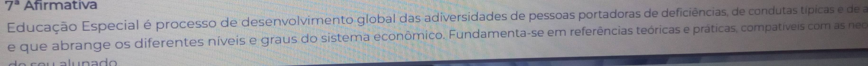 7^3 Afirmativa 
Educação Especial é processo de desenvolvimento global das adiversidades de pessoas portadoras de deficiências, de condutas típicas e de a 
e que abrange os diferentes níveis e graus do sistema econômico. Fundamenta-se em referências teóricas e práticas, compatíveis com as neo 
alunado