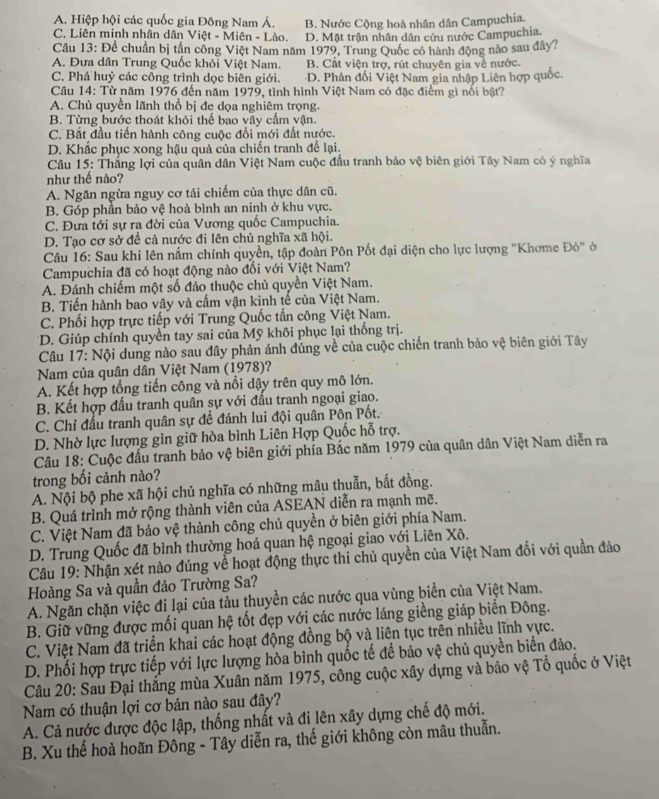 A. Hiệp hội các quốc gia Đông Nam Á. B. Nước Cộng hoà nhân dân Campuchia.
C. Liên minh nhân dân Việt - Miên - Lào. D. Mặt trận nhân dân cứu nước Campuchia.
Câu 13: Để chuẩn bị tần công Việt Nam năm 1979, Trung Quốc có hành động nào sau đây?
A. Đưa dân Trung Quốc khỏi Việt Nam. B. Cắt viện trợ, rút chuyên gia về nước.
C. Phá huỷ các công trình dọc biên giới. D. Phản đối Việt Nam gia nhập Liên hợp quốc.
Câu 14: Từ năm 1976 đến năm 1979, tình hình Việt Nam có đặc điểm gì nối bật?
A. Chủ quyền lãnh thổ bị đe dọa nghiêm trọng.
B. Từng bước thoát khỏi thế bao vây cấm vận.
C. Bắt đầu tiến hành công cuộc đổi mới đất nước.
D. Khắc phục xong hậu quả của chiến tranh để lại.
Câu 15: Thắng lợi của quân dân Việt Nam cuộc đấu tranh bảo vệ biên giới Tây Nam có ý nghĩa
như thế nào?
A. Ngăn ngừa nguy cơ tái chiếm của thực dân cũ.
B. Góp phần bảo vệ hoà bình an ninh ở khu vực.
C. Đưa tới sự ra đời của Vương quốc Campuchia.
D. Tạo cơ sở để cả nước đi lên chủ nghĩa xã hội.
Câu 16: Sau khi lên nắm chính quyền, tập đoàn Pôn Pốt đại diện cho lực lượng "Khơme Đỏ" ở
Campuchia đã có hoạt động nào đối với Việt Nam?
A. Đánh chiếm một số đảo thuộc chủ quyền Việt Nam.
B. Tiến hành bao vây và cấm vận kinh tế của Việt Nam.
C. Phối hợp trực tiếp với Trung Quốc tấn công Việt Nam.
*D. Giúp chính quyền tay sai của Mỹ khôi phục lại thống trị.
Câu 17: Nội dung nào sau đây phản ánh đúng về của cuộc chiến tranh bảo vệ biên giới Tây
Nam của quân dân Việt Nam (1978)?
A. Kết hợp tổng tiến công và nổi dậy trên quy mô lớn.
B. Kết hợp đấu tranh quân sự với đấu tranh ngoại giao.
C. Chỉ đấu tranh quân sự để đánh lui đội quân Pôn Pốt.
D. Nhờ lực lượng gìn giữ hòa bình Liên Hợp Quốc hỗ trợ.
Câu 18: Cuộc đầu tranh bảo vệ biên giới phía Bắc năm 1979 của quân dân Việt Nam diễn ra
trong bối cảnh nào?
A. Nội bộ phe xã hội chủ nghĩa có những mâu thuẫn, bất đồng.
B. Quá trình mở rộng thành viên của ASEAN diễn ra mạnh mẽ.
C. Việt Nam đã bảo vệ thành công chủ quyền ở biên giới phía Nam.
D. Trung Quốc đã bình thường hoá quan hệ ngoại giao với Liên Xô.
Câu 19: Nhận xét nào đúng về hoạt động thực thi chủ quyền của Việt Nam đối với quần đảo
Hoàng Sa và quần đảo Trường Sa?
A. Ngăn chặn việc đi lại của tàu thuyền các nước qua vùng biển của Việt Nam.
B. Giữ vững được mối quan hệ tốt đẹp với các nước láng giềng giáp biển Đông.
C. Việt Nam đã triển khai các hoạt động đồng bộ và liên tục trên nhiều lĩnh vực.
D. Phối hợp trực tiếp với lực lượng hòa bình quốc tế đề bảo vệ chủ quyền biển đảo.
Câu 20: Sau Đại thắng mùa Xuân năm 1975, công cuộc xây dựng và bảo vệ Tổ quốc ở Việt
Nam có thuận lợi cơ bản nào sau đây?
A. Cả nước được độc lập, thống nhất và đi lên xây dựng chế độ mới.
B. Xu thế hoà hoãn Đông - Tây diễn ra, thế giới không còn mâu thuẫn.