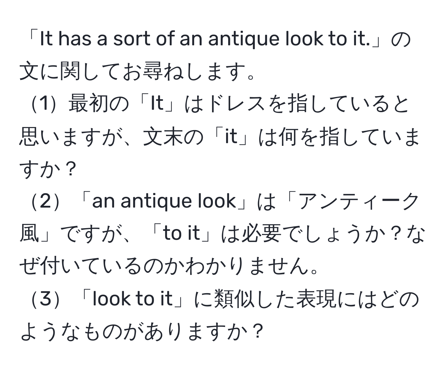 「It has a sort of an antique look to it.」の文に関してお尋ねします。  
1最初の「It」はドレスを指していると思いますが、文末の「it」は何を指していますか？  
2「an antique look」は「アンティーク風」ですが、「to it」は必要でしょうか？なぜ付いているのかわかりません。  
3「look to it」に類似した表現にはどのようなものがありますか？