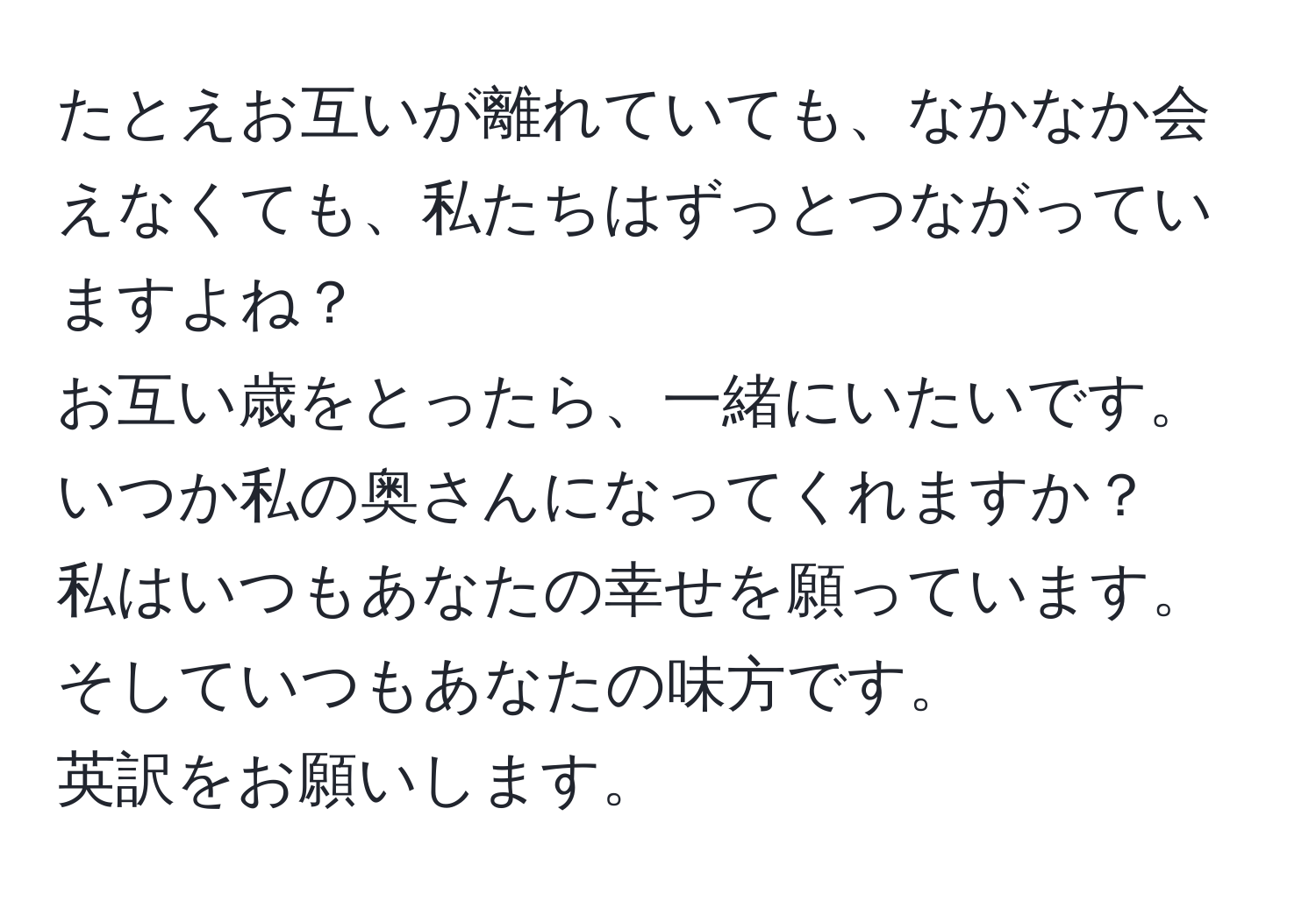 たとえお互いが離れていても、なかなか会えなくても、私たちはずっとつながっていますよね？  
お互い歳をとったら、一緒にいたいです。いつか私の奥さんになってくれますか？  
私はいつもあなたの幸せを願っています。そしていつもあなたの味方です。  
英訳をお願いします。