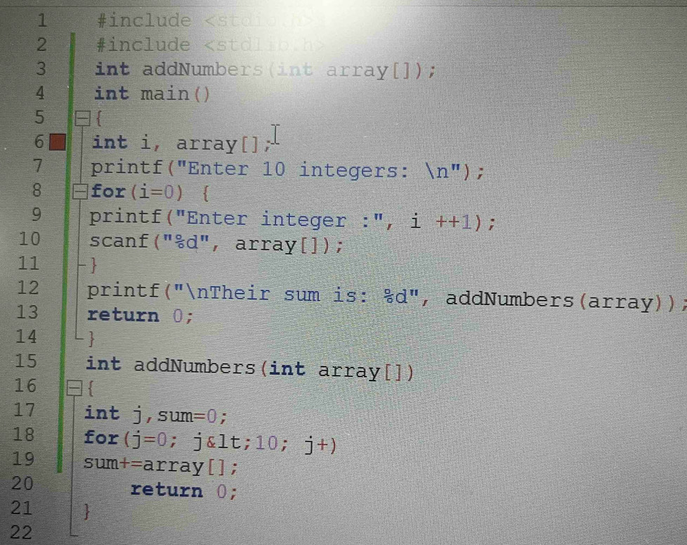 1 #include
2 #include
3 int addNumbers(int array[]); 
4 int main() 
5 
6 int i, array[]; 
1 printf("Enter 10 integers: (n''); 
8 for (i=0)
9 printf("Enter integer :", i++1); 
10 scanf("&d", array[]); 
11 -  
12 printf("nTheir sum is: 8d'' ， addNumbers(array)); 
13 return 0; 
14 3
15 int addNumbers(int array[]) 
16 . 
17 int j,sum =0; 
18 for (j=0; j&lt; 10; 2 j+)
19 sum+=array[]; 
20 
return 0; 
21 
22