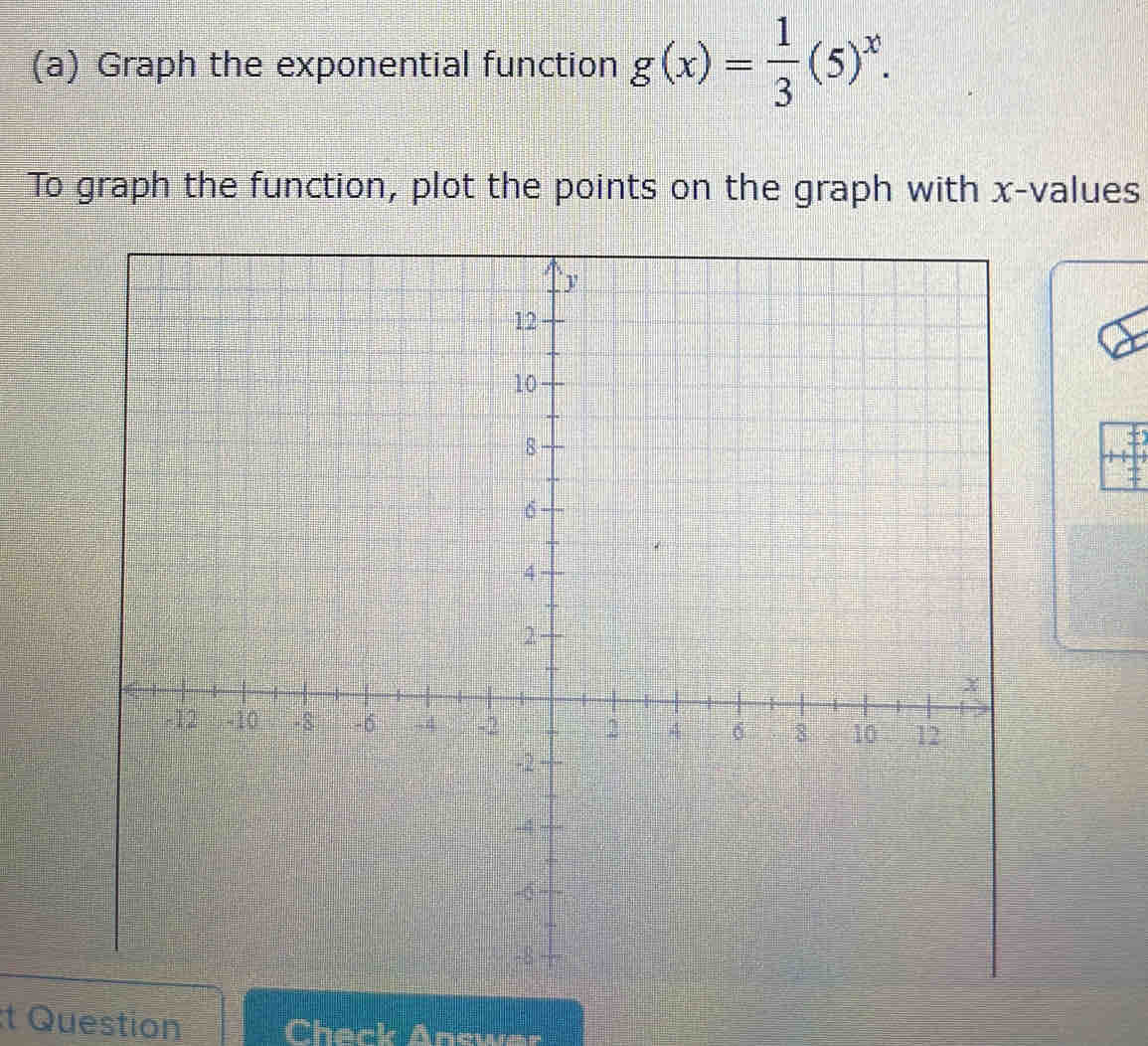 Graph the exponential function g(x)= 1/3 (5)^x. 
To graph the function, plot the points on the graph with x -values 
t Question Check Answer