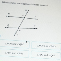 Which angles are altemate interior angles?
∠ POR and ∠ QRO ∠ POR and ∠ SRO
∠ POR and ∠ SRT ∠ POR and ∠ QRT