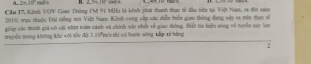 A. 2π 10° rad s B. 2,5π .10rads. 
Cầu 17. Kênh VOV Giao Thông FM 91 MHz là kênh phát thanh thực tế đầu tiên tại Việt Nam, ra đời năm
2010, trực thuộc Đái tiếng nói Việt Namn. Kênh cung cấp các diễn biển giao thông đang xây ra trên thực số
giúp các thính giả có cái nhân toàn cánh và chính xác nhất về giao thông. Biết tín hiệu sóng vô tuyên này lan
truyền trong không khi với tốc độ 3.10'm/s thì có bước sóng xấp xỉ băng
2