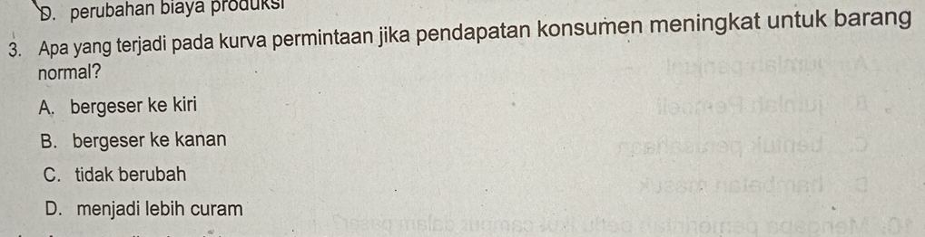 D. perubahan biaya produksi
3. Apa yang terjadi pada kurva permintaan jika pendapatan konsumen meningkat untuk barang
normal?
A. bergeser ke kiri
B. bergeser ke kanan
C. tidak berubah
D. menjadi lebih curam