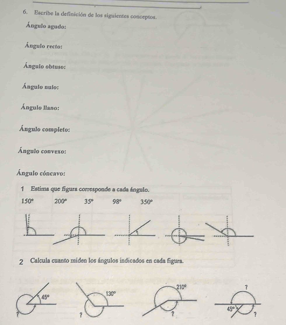 Escribe la definición de los siguientes conceptos.
Ángulo agudo:
Ángulo recto:
Ángulo obtuso:
Ángulo nulo:
Ángulo llano:
Ángulo completo:
Ángulo convexo:
Ángulo cóncavo:
1 Estima que figura corresponde a cada ángulo.
150° 200° 35° 98° 350^o
2 Calcula cuanto miden los ángulos indicados en cada figura.
210°
?