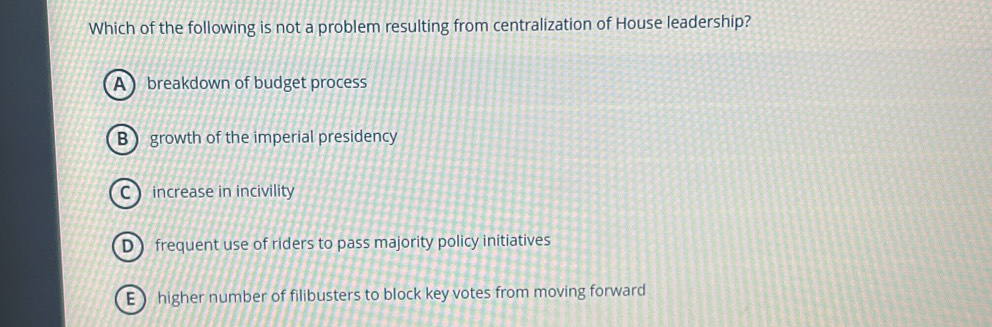 Which of the following is not a problem resulting from centralization of House leadership?
A breakdown of budget process
B growth of the imperial presidency
C increase in incivility
D frequent use of riders to pass majority policy initiatives
E  higher number of filibusters to block key votes from moving forward