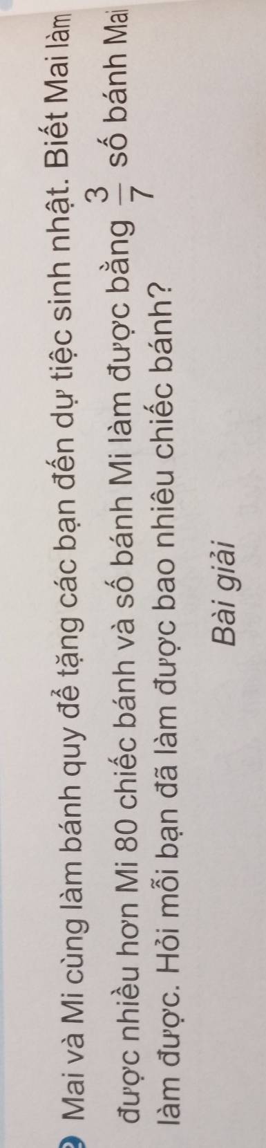 Mai và Mi cùng làm bánh quy để tặng các bạn đến dự tiệc sinh nhật. Biết Mai làm 
được nhiều hơn Mi 80 chiếc bánh và số bánh Mi làm được bằng  3/7  số bánh Mai 
làm được. Hỏi mỗi bạn đã làm được bao nhiêu chiếc bánh? 
Bài giải
