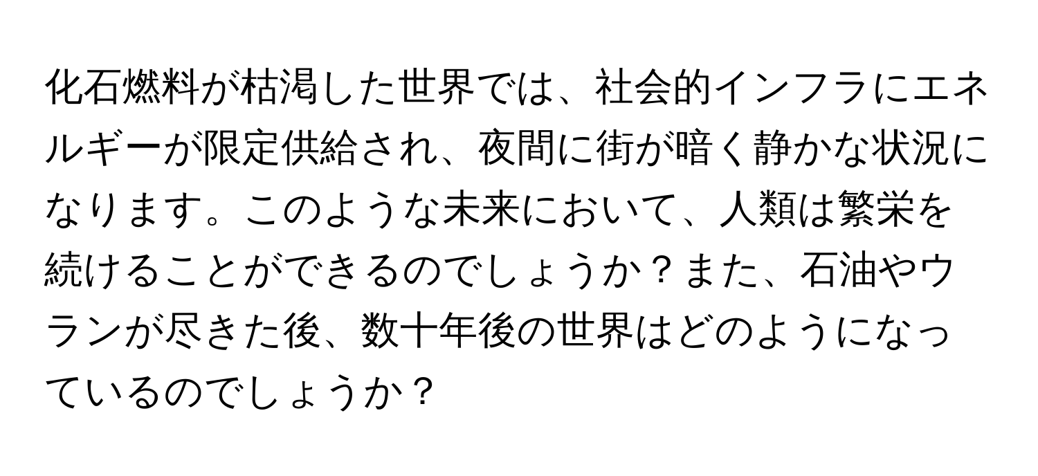 化石燃料が枯渇した世界では、社会的インフラにエネルギーが限定供給され、夜間に街が暗く静かな状況になります。このような未来において、人類は繁栄を続けることができるのでしょうか？また、石油やウランが尽きた後、数十年後の世界はどのようになっているのでしょうか？