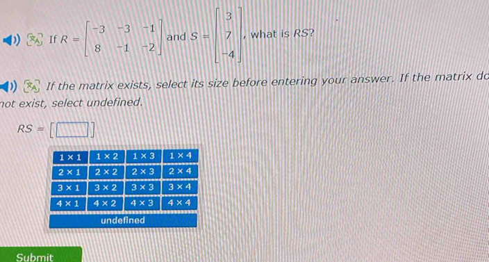 § If R=beginbmatrix -3&-3&-1 8&-1&-2endbmatrix and S=beginbmatrix 3 7 -4endbmatrix , what is RS?
If the matrix exists, select its size before entering your answer. If the matrix do
not exist, select undefined.
RS=[□ ]
Submit