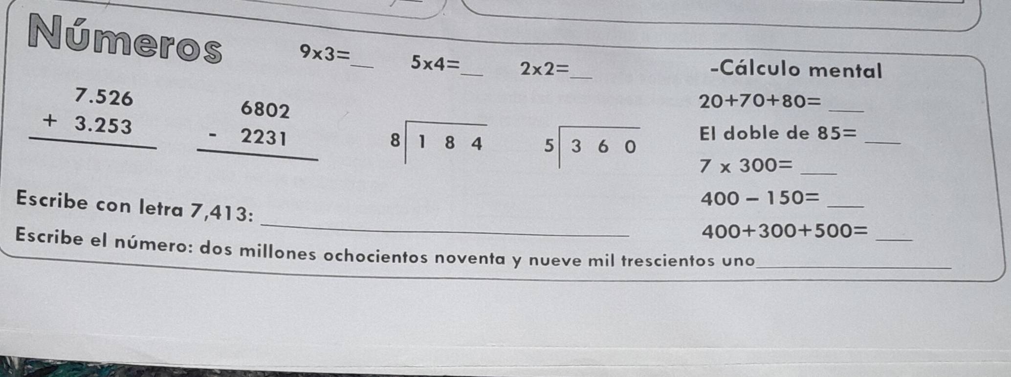 9* 3=
Números ___ 20+70+80= _
5* 4=
2* 2= -Cálculo mental
beginarrayr 7.526 +3.253 hline endarray beginarrayr 6802 -2231 hline endarray
El doble de 85= _
beginarrayr 8encloselongdiv 184endarray beginarrayr 5encloselongdiv 360endarray 7* 300= _
400-150= _ 
_ 
Escribe con letra 7,413 : 
_
400+300+500=
Escribe el número: dos millones ochocientos noventa y nueve mil trescientos uno_