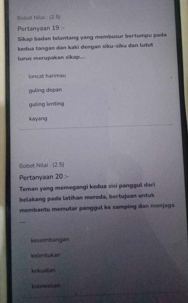 Bobot Nilai : (2.5)
Pertanyaan 19 :-
Sikap badan telentang yang membusur bertumpu pada
kedua tangan dan kaki dengan siku-siku dan lutut
lurus merupakan sikap....
loncat harimau
guling depan
guling lenting
kayang
Bobot Nilai : (2.5)
Pertanyaan 20 :-
Teman yang memegangi kedua sisi panggul dari
belakang pada latihan meroda, bertujuan untuk
membantu memutar panggul ke samping dan menjaga
keseimbangan
kelentukan
kekuatan
kulewesan