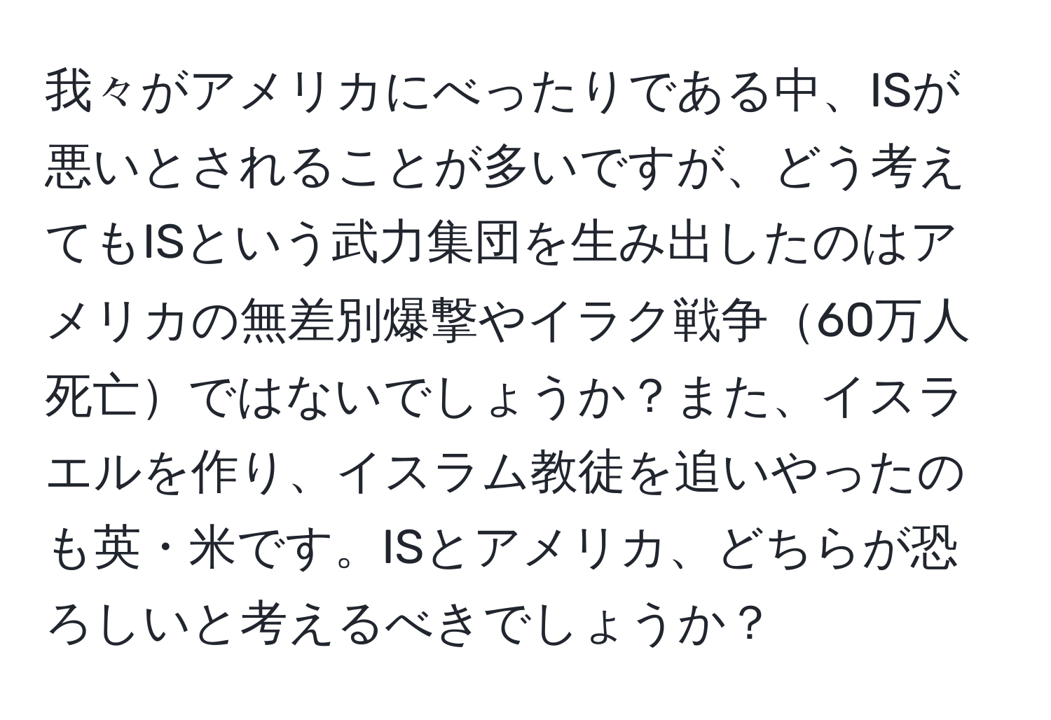 我々がアメリカにべったりである中、ISが悪いとされることが多いですが、どう考えてもISという武力集団を生み出したのはアメリカの無差別爆撃やイラク戦争60万人死亡ではないでしょうか？また、イスラエルを作り、イスラム教徒を追いやったのも英・米です。ISとアメリカ、どちらが恐ろしいと考えるべきでしょうか？