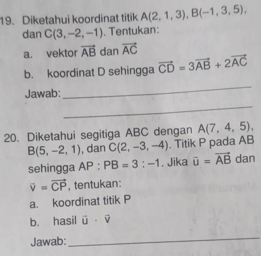 Diketahui koordinat titik A(2,1,3), B(-1,3,5), 
dan C(3,-2,-1). Tentukan: 
a. vektor vector AB dan vector AC
b. koordinat D sehingga vector CD=3vector AB+2vector AC
Jawab: 
_ 
_ 
20. Diketahui segitiga ABC dengan A(7,4,5),
B(5,-2,1) , dan C(2,-3,-4). Titik P pada AB
sehingga AP:PB=3:-1. Jika vector u=vector AB dan
vector v=vector CP , tentukan: 
a. koordinat titik P
b. hasil vector u· vector v
Jawab: 
_