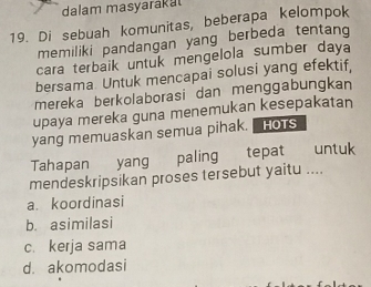 dalam masyarakat
19. Di sebuah komunitas, beberapa kelompok
memiliki pandangan yang berbeda tentang
cara terbaik untuk mengelola sumber daya
bersama Untuk mencapai solusi yang efektif,
mereka berkolaborasi dan menggabungkan
upaya mereka guna menemukan kesepakatan
yang memuaskan semua pihak. HOTS
Tahapan yang paling tepat untuk
mendeskripsikan proses tersebut yaitu ....
a. koordinasi
b. asimilasi
c. kerja sama
d. akomodasi