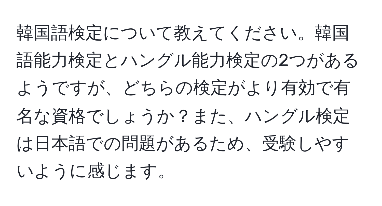 韓国語検定について教えてください。韓国語能力検定とハングル能力検定の2つがあるようですが、どちらの検定がより有効で有名な資格でしょうか？また、ハングル検定は日本語での問題があるため、受験しやすいように感じます。