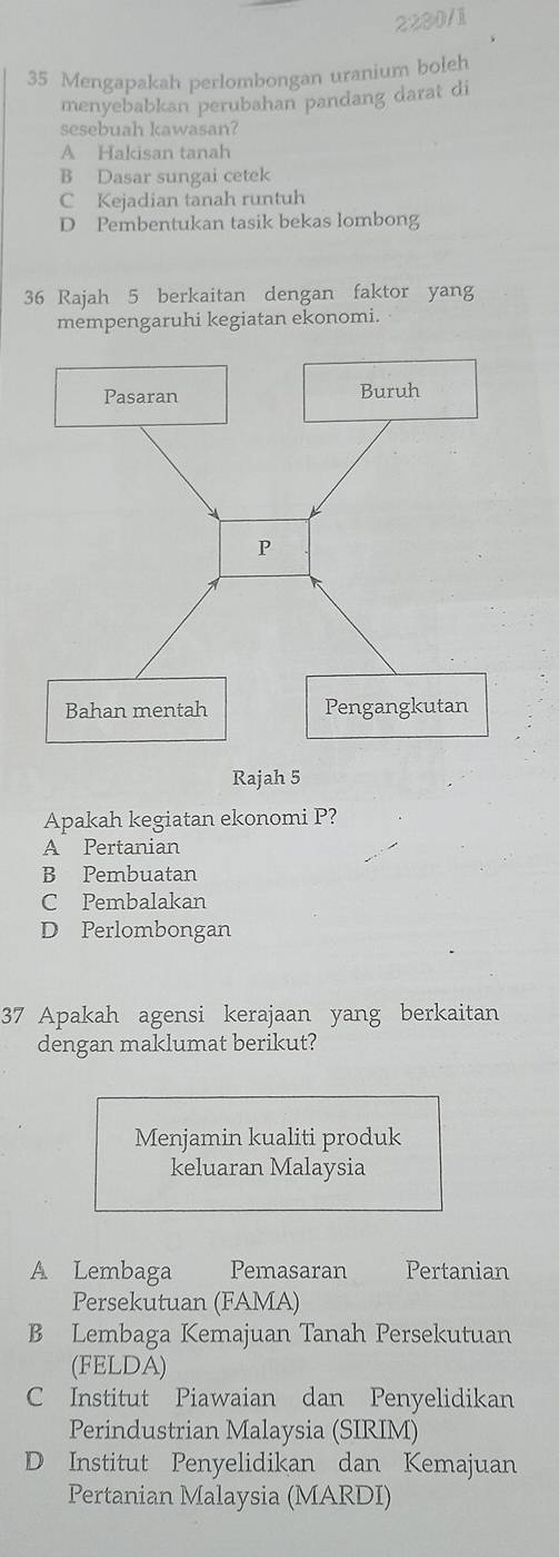 2280/1
35 Mengapakah perlombongan uranium boleh
menyebabkan perubahan pandang darat di
sesebuah kawasan?
A Hakisan tanah
B Dasar sungai cetek
C Kejadian tanah runtuh
D Pembentukan tasik bekas lombong
36 Rajah 5 berkaitan dengan faktor yang
mempengaruhi kegiatan ekonomi.
Apakah kegiatan ekonomi P?
A Pertanian
B Pembuatan
C Pembalakan
D Perlombongan
37 Apakah agensi kerajaan yang berkaitan
dengan maklumat berikut?
Menjamin kualiti produk
keluaran Malaysia
A Lembaga Pemasaran Pertanian
Persekutuan (FAMA)
B Lembaga Kemajuan Tanah Persekutuan
(FELDA)
C Institut Piawaian dan Penyelidikan
Perindustrian Malaysia (SIRIM)
D Institut Penyelidikan dan Kemajuan
Pertanian Malaysia (MARDI)