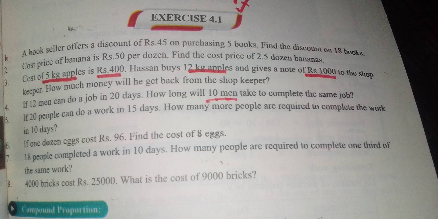 A book seller offers a discount of Rs.45 on purchasing 5 books. Find the discount on 18 books. 
2. Cost price of banana is Rs.50 per dozen. Find the cost price of 2.5 dozen bananas. 
3. Cost of 5 kg apples is Rs.400. Hassan buys 12 kg apples and gives a note of Rs.1000 to the shop 
keeper. How much money will he get back from the shop keeper? 
4. If 12 men can do a job in 20 days. How long will 10 men take to complete the same job? 
5. If 20 people can do a work in 15 days. How many more people are required to complete the work 
in 10 days? 
6. If one dozen eggs cost Rs. 96. Find the cost of 8 eggs. 
7. 18 people completed a work in 10 days. How many people are required to complete one third of 
the same work? 
8. 4000 bricks cost Rs. 25000. What is the cost of 9000 bricks? 
D Compound Proportion: