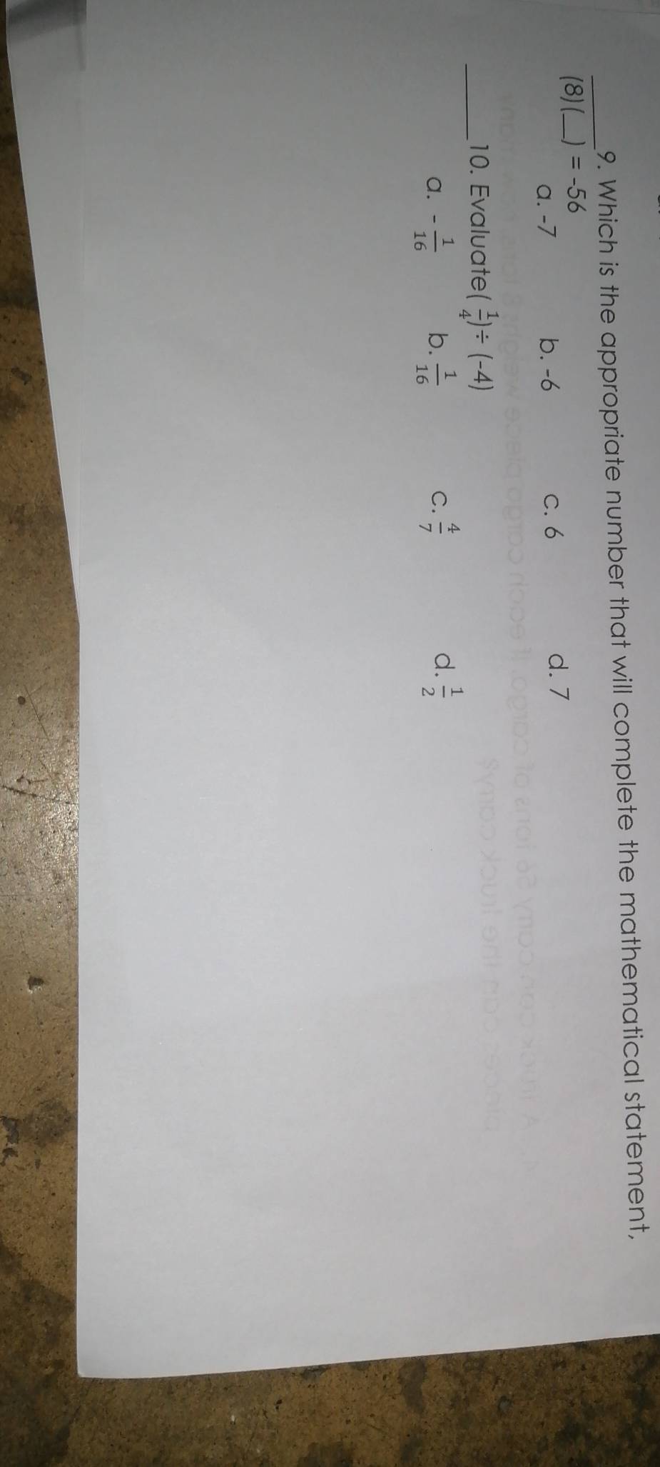 Which is the appropriate number that will complete the mathematical statement,
_
(8) (_  =-56
a. -7 b. -6 C. 6 d. 7
_10. Evaluate ( 1/4 )/ (-4)
d.
a. - 1/16  b.  1/16  C.  4/7   1/2 