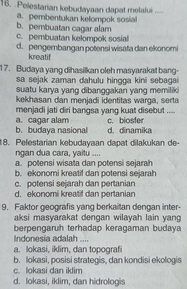 Pelestarian kebudayaan dapat melalui ....
a.pembentukan kelompok sosial
b. pembuatan cagar alam
c. pembuatan kelompok sosial
d. pengembangan potensi wisata dan ekonomi
kreatif
17. Budaya yang dihasilkan oleh masyarakat bang-
sa sejak zaman dahulu hingga kini sebagai
suatu karya yang dibanggakan yang memiliki
kekhasan dan menjadi identitas warga, serta
menjadi jati diri bangsa yang kuat disebut ....
a. cagar alam c. biosfer
b. budaya nasional d. dinamika
18. Pelestarian kebudayaan dapat dilakukan de-
ngan dua cara, yaitu ....
a. potensi wisata dan potensi sejarah
b. ekonomi kreatif dan potensi sejarah
c. potensi sejarah dan pertanian
d. ekonomi kreatif dan pertanian
9. Faktor geografis yang berkaitan dengan inter-
aksi masyarakat dengan wilayah lain yang
berpengaruh terhadap keragaman budaya
Indonesia adalah ....
a. lokasi, iklim, dan topografi
b. lokasi, posisi strategis, dan kondisi ekologis
c. lokasi dan iklim
d. lokasi, iklim, dan hidrologis