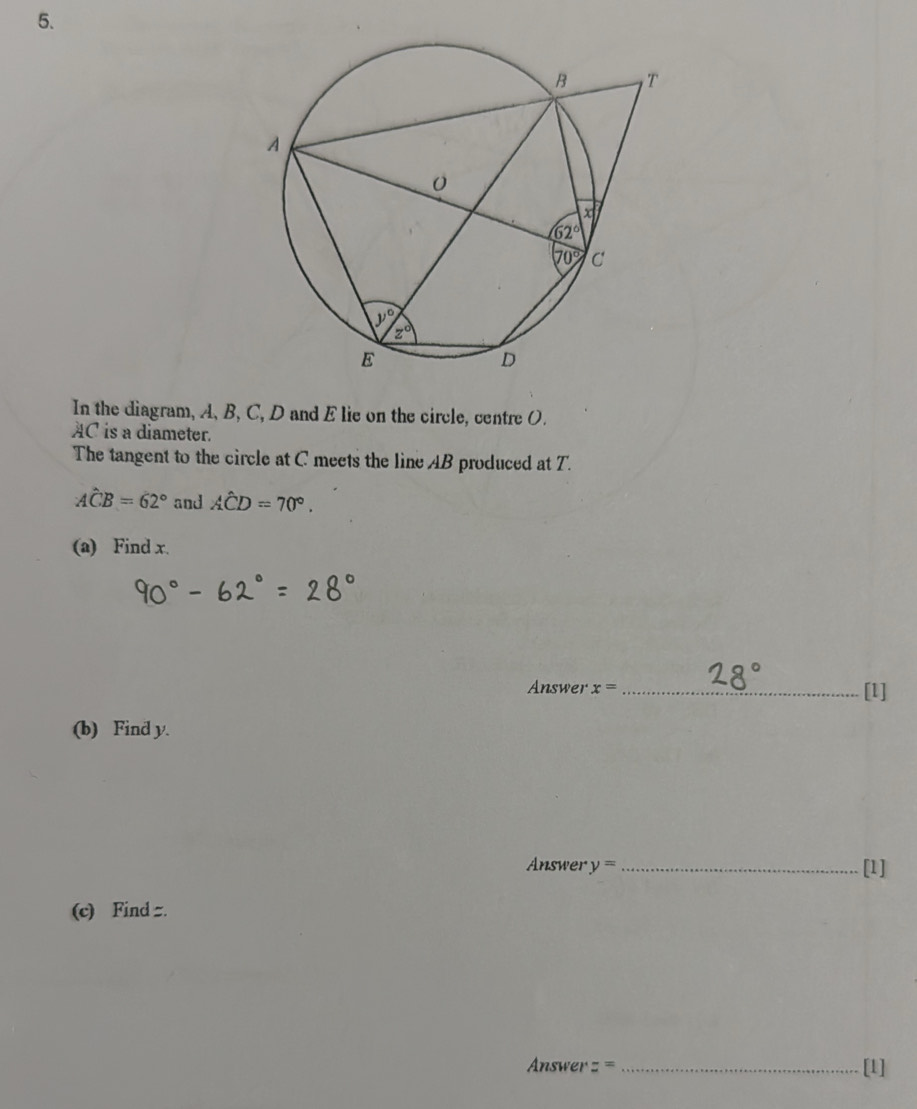 In the diagram, A, B, C, D and E lie on the circle, centre O.
AC is a diameter.
The tangent to the circle at C meets the line AB produced at T.
Ahat CB=62° and Ahat CD=70°.
(a) Find x.
Answer x= _[l]
(b) Find y.
Answer y= _[1]
(c) Find =.
nswer = = _[1]