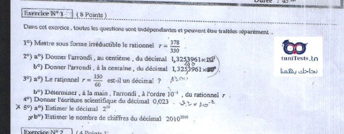 Exercice N°· 1 ( 8 Points ) 
Dans cet exercice , toutes les questions sont indépendantes et peuvent être traitées séparément .
1°) Mettre sous forme irréductible le rationnel r= 378/330 . 
2° a° Donner l'arrondi , au centième , du décimal 1,3253961* 10^2 tuniTests.t∩
b°) Donner l'arrondi , à la centaine , du décimal 1,3253961* □ liany lx
3°)a°) Le rationnel r= 350/60  est-il un décimal ?
b°) Déterminer , à la main , l'arrondi , à l'ordre 10^(-1) , du rationnel r
4^0) Donner l'écriture scientifique du décimal 0,023
x 5°)a° Estimer le décimal 2^(10)
* b°) Estimer le nombre de chiffres du décimal 2010^(2010)
Exercice N° 2